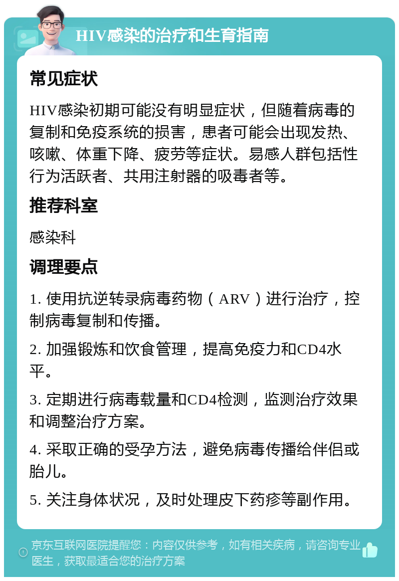 HIV感染的治疗和生育指南 常见症状 HIV感染初期可能没有明显症状，但随着病毒的复制和免疫系统的损害，患者可能会出现发热、咳嗽、体重下降、疲劳等症状。易感人群包括性行为活跃者、共用注射器的吸毒者等。 推荐科室 感染科 调理要点 1. 使用抗逆转录病毒药物（ARV）进行治疗，控制病毒复制和传播。 2. 加强锻炼和饮食管理，提高免疫力和CD4水平。 3. 定期进行病毒载量和CD4检测，监测治疗效果和调整治疗方案。 4. 采取正确的受孕方法，避免病毒传播给伴侣或胎儿。 5. 关注身体状况，及时处理皮下药疹等副作用。