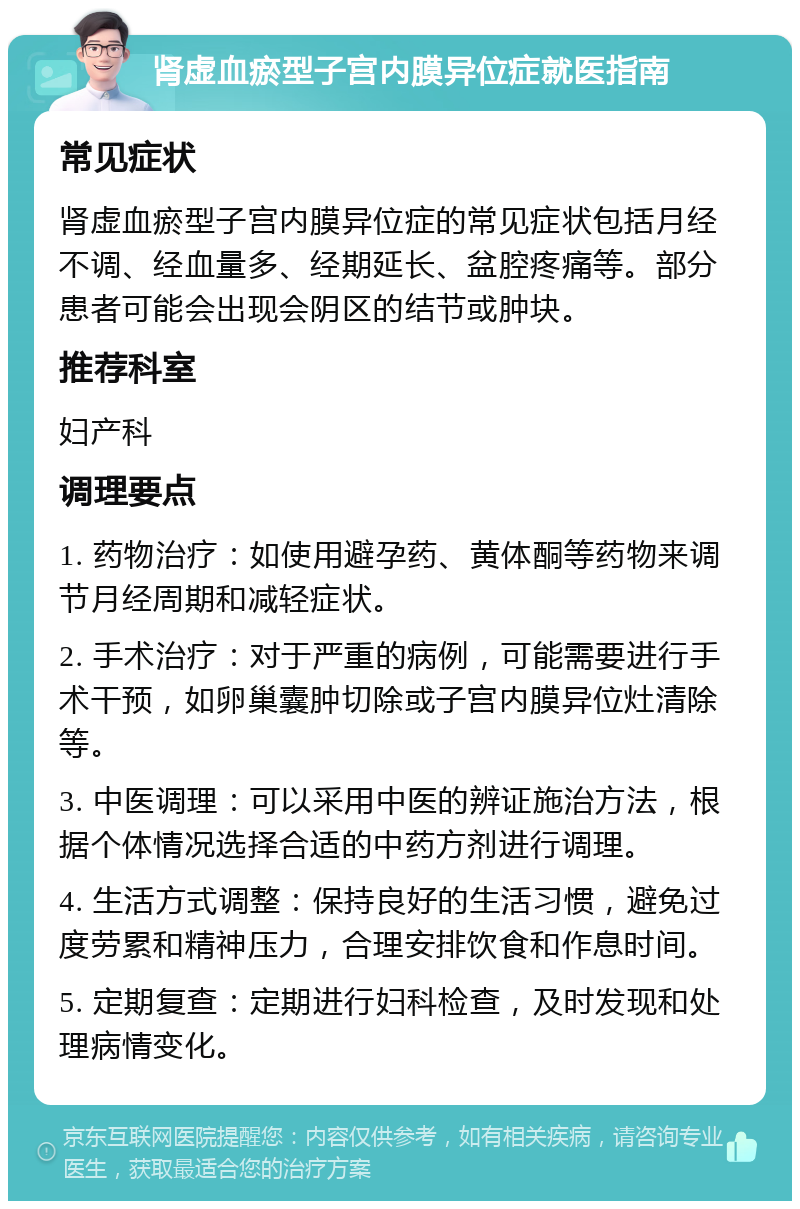 肾虚血瘀型子宫内膜异位症就医指南 常见症状 肾虚血瘀型子宫内膜异位症的常见症状包括月经不调、经血量多、经期延长、盆腔疼痛等。部分患者可能会出现会阴区的结节或肿块。 推荐科室 妇产科 调理要点 1. 药物治疗：如使用避孕药、黄体酮等药物来调节月经周期和减轻症状。 2. 手术治疗：对于严重的病例，可能需要进行手术干预，如卵巢囊肿切除或子宫内膜异位灶清除等。 3. 中医调理：可以采用中医的辨证施治方法，根据个体情况选择合适的中药方剂进行调理。 4. 生活方式调整：保持良好的生活习惯，避免过度劳累和精神压力，合理安排饮食和作息时间。 5. 定期复查：定期进行妇科检查，及时发现和处理病情变化。