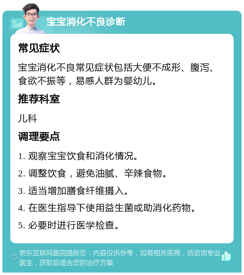 宝宝消化不良诊断 常见症状 宝宝消化不良常见症状包括大便不成形、腹泻、食欲不振等，易感人群为婴幼儿。 推荐科室 儿科 调理要点 1. 观察宝宝饮食和消化情况。 2. 调整饮食，避免油腻、辛辣食物。 3. 适当增加膳食纤维摄入。 4. 在医生指导下使用益生菌或助消化药物。 5. 必要时进行医学检查。