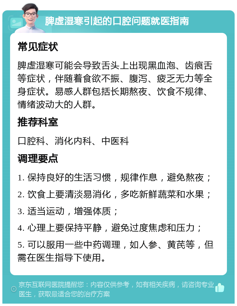 脾虚湿寒引起的口腔问题就医指南 常见症状 脾虚湿寒可能会导致舌头上出现黑血泡、齿痕舌等症状，伴随着食欲不振、腹泻、疲乏无力等全身症状。易感人群包括长期熬夜、饮食不规律、情绪波动大的人群。 推荐科室 口腔科、消化内科、中医科 调理要点 1. 保持良好的生活习惯，规律作息，避免熬夜； 2. 饮食上要清淡易消化，多吃新鲜蔬菜和水果； 3. 适当运动，增强体质； 4. 心理上要保持平静，避免过度焦虑和压力； 5. 可以服用一些中药调理，如人参、黄芪等，但需在医生指导下使用。