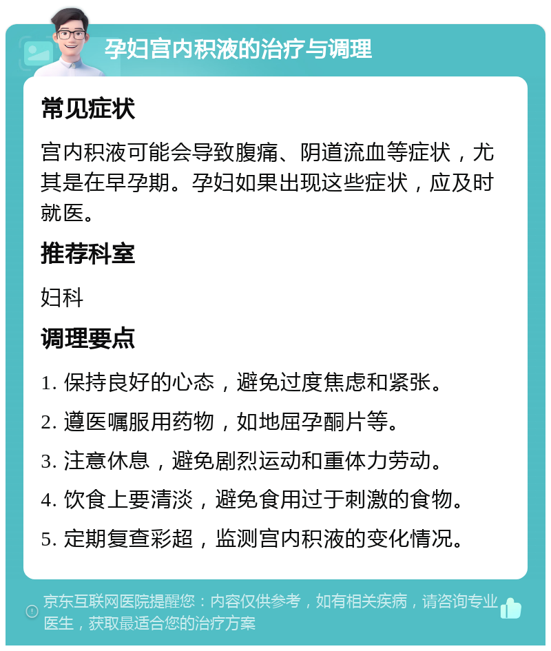 孕妇宫内积液的治疗与调理 常见症状 宫内积液可能会导致腹痛、阴道流血等症状，尤其是在早孕期。孕妇如果出现这些症状，应及时就医。 推荐科室 妇科 调理要点 1. 保持良好的心态，避免过度焦虑和紧张。 2. 遵医嘱服用药物，如地屈孕酮片等。 3. 注意休息，避免剧烈运动和重体力劳动。 4. 饮食上要清淡，避免食用过于刺激的食物。 5. 定期复查彩超，监测宫内积液的变化情况。