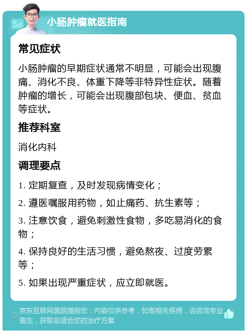 小肠肿瘤就医指南 常见症状 小肠肿瘤的早期症状通常不明显，可能会出现腹痛、消化不良、体重下降等非特异性症状。随着肿瘤的增长，可能会出现腹部包块、便血、贫血等症状。 推荐科室 消化内科 调理要点 1. 定期复查，及时发现病情变化； 2. 遵医嘱服用药物，如止痛药、抗生素等； 3. 注意饮食，避免刺激性食物，多吃易消化的食物； 4. 保持良好的生活习惯，避免熬夜、过度劳累等； 5. 如果出现严重症状，应立即就医。