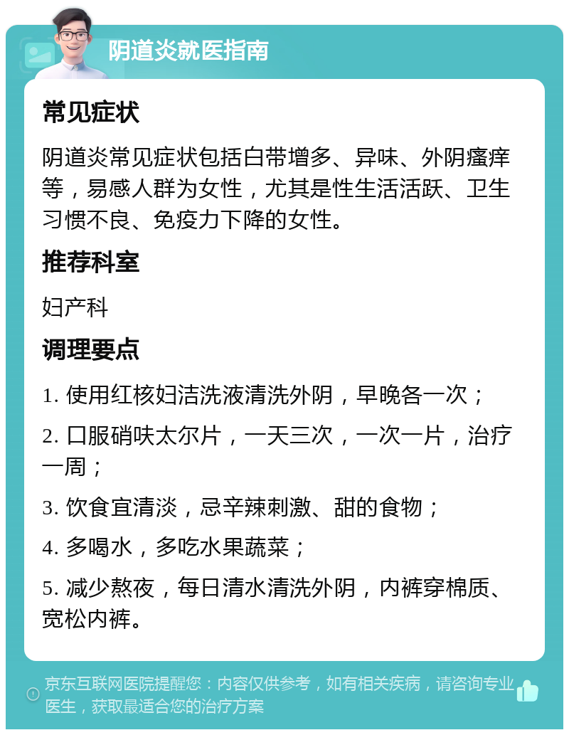 阴道炎就医指南 常见症状 阴道炎常见症状包括白带增多、异味、外阴瘙痒等，易感人群为女性，尤其是性生活活跃、卫生习惯不良、免疫力下降的女性。 推荐科室 妇产科 调理要点 1. 使用红核妇洁洗液清洗外阴，早晚各一次； 2. 口服硝呋太尔片，一天三次，一次一片，治疗一周； 3. 饮食宜清淡，忌辛辣刺激、甜的食物； 4. 多喝水，多吃水果蔬菜； 5. 减少熬夜，每日清水清洗外阴，内裤穿棉质、宽松内裤。