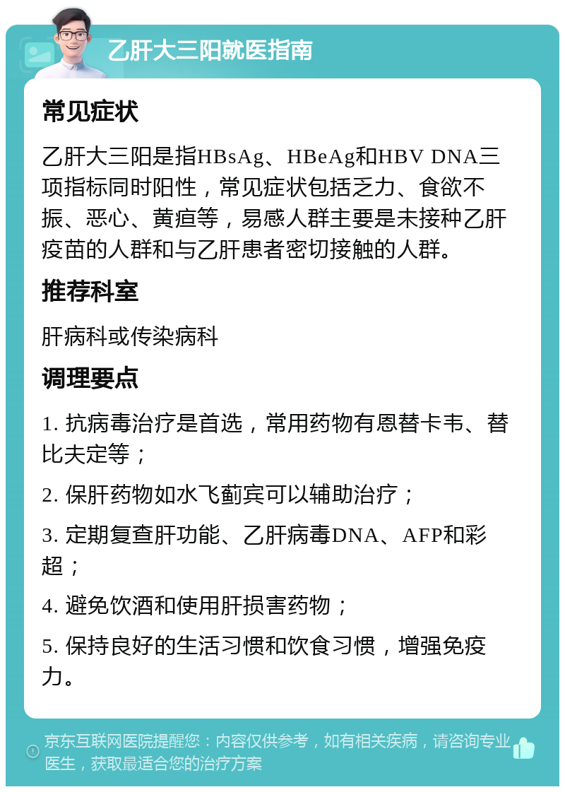 乙肝大三阳就医指南 常见症状 乙肝大三阳是指HBsAg、HBeAg和HBV DNA三项指标同时阳性，常见症状包括乏力、食欲不振、恶心、黄疸等，易感人群主要是未接种乙肝疫苗的人群和与乙肝患者密切接触的人群。 推荐科室 肝病科或传染病科 调理要点 1. 抗病毒治疗是首选，常用药物有恩替卡韦、替比夫定等； 2. 保肝药物如水飞蓟宾可以辅助治疗； 3. 定期复查肝功能、乙肝病毒DNA、AFP和彩超； 4. 避免饮酒和使用肝损害药物； 5. 保持良好的生活习惯和饮食习惯，增强免疫力。