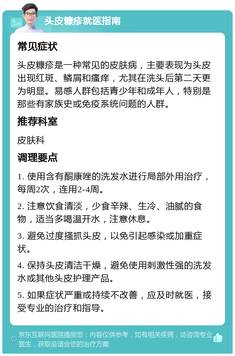 头皮糠疹就医指南 常见症状 头皮糠疹是一种常见的皮肤病，主要表现为头皮出现红斑、鳞屑和瘙痒，尤其在洗头后第二天更为明显。易感人群包括青少年和成年人，特别是那些有家族史或免疫系统问题的人群。 推荐科室 皮肤科 调理要点 1. 使用含有酮康唑的洗发水进行局部外用治疗，每周2次，连用2-4周。 2. 注意饮食清淡，少食辛辣、生冷、油腻的食物，适当多喝温开水，注意休息。 3. 避免过度搔抓头皮，以免引起感染或加重症状。 4. 保持头皮清洁干燥，避免使用刺激性强的洗发水或其他头皮护理产品。 5. 如果症状严重或持续不改善，应及时就医，接受专业的治疗和指导。