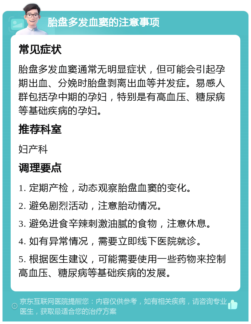 胎盘多发血窦的注意事项 常见症状 胎盘多发血窦通常无明显症状，但可能会引起孕期出血、分娩时胎盘剥离出血等并发症。易感人群包括孕中期的孕妇，特别是有高血压、糖尿病等基础疾病的孕妇。 推荐科室 妇产科 调理要点 1. 定期产检，动态观察胎盘血窦的变化。 2. 避免剧烈活动，注意胎动情况。 3. 避免进食辛辣刺激油腻的食物，注意休息。 4. 如有异常情况，需要立即线下医院就诊。 5. 根据医生建议，可能需要使用一些药物来控制高血压、糖尿病等基础疾病的发展。