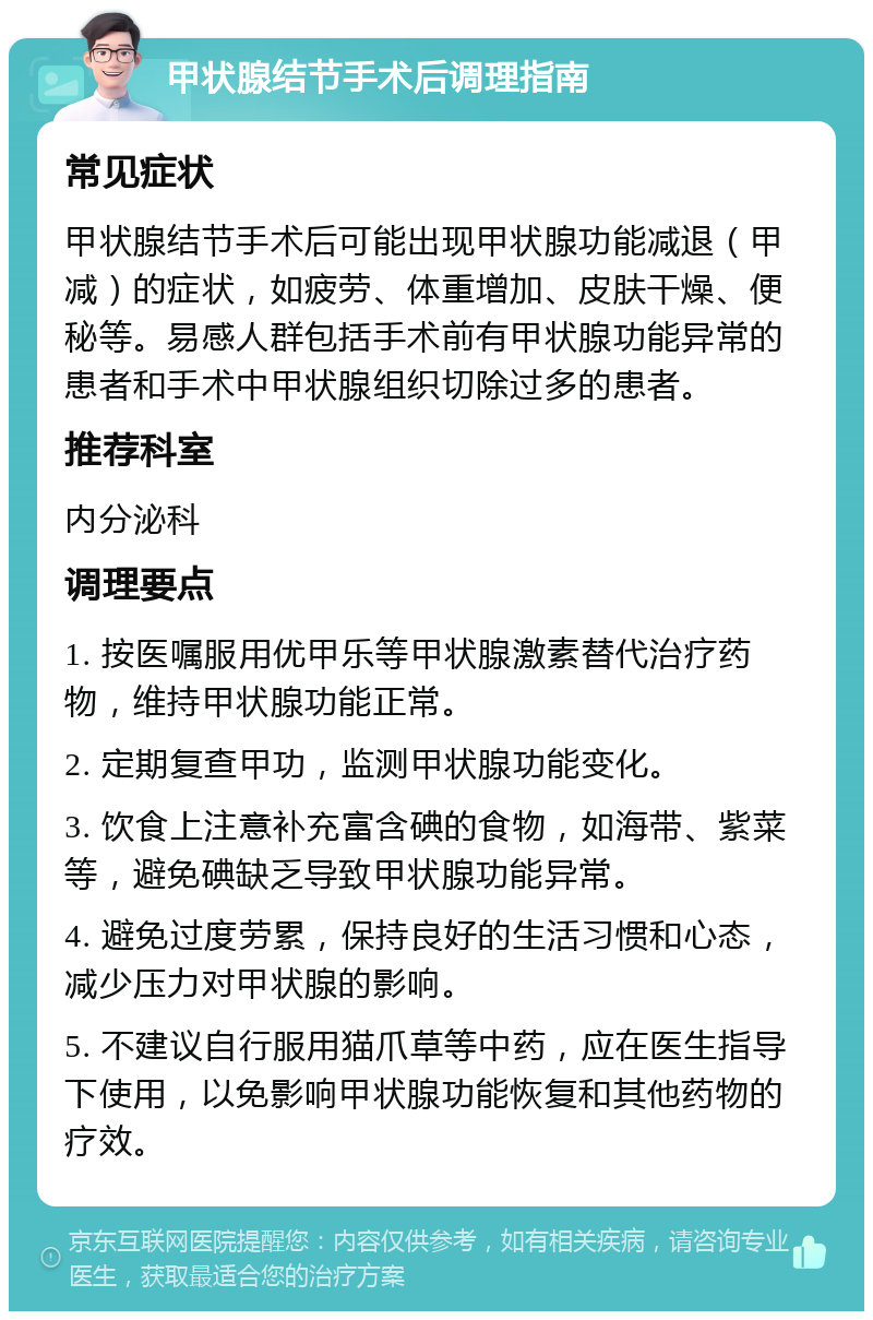 甲状腺结节手术后调理指南 常见症状 甲状腺结节手术后可能出现甲状腺功能减退（甲减）的症状，如疲劳、体重增加、皮肤干燥、便秘等。易感人群包括手术前有甲状腺功能异常的患者和手术中甲状腺组织切除过多的患者。 推荐科室 内分泌科 调理要点 1. 按医嘱服用优甲乐等甲状腺激素替代治疗药物，维持甲状腺功能正常。 2. 定期复查甲功，监测甲状腺功能变化。 3. 饮食上注意补充富含碘的食物，如海带、紫菜等，避免碘缺乏导致甲状腺功能异常。 4. 避免过度劳累，保持良好的生活习惯和心态，减少压力对甲状腺的影响。 5. 不建议自行服用猫爪草等中药，应在医生指导下使用，以免影响甲状腺功能恢复和其他药物的疗效。