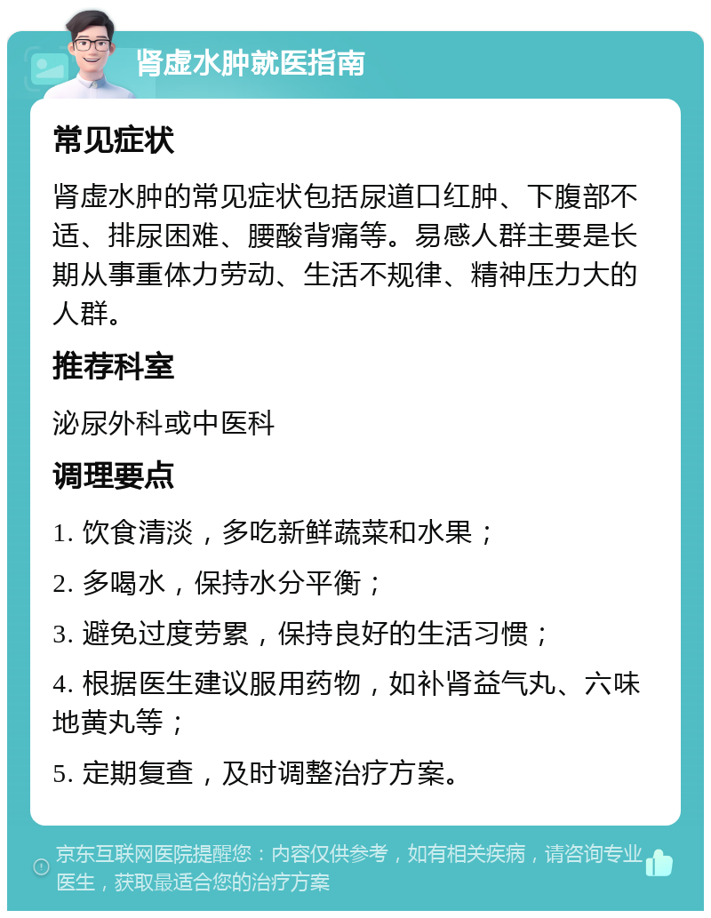 肾虚水肿就医指南 常见症状 肾虚水肿的常见症状包括尿道口红肿、下腹部不适、排尿困难、腰酸背痛等。易感人群主要是长期从事重体力劳动、生活不规律、精神压力大的人群。 推荐科室 泌尿外科或中医科 调理要点 1. 饮食清淡，多吃新鲜蔬菜和水果； 2. 多喝水，保持水分平衡； 3. 避免过度劳累，保持良好的生活习惯； 4. 根据医生建议服用药物，如补肾益气丸、六味地黄丸等； 5. 定期复查，及时调整治疗方案。