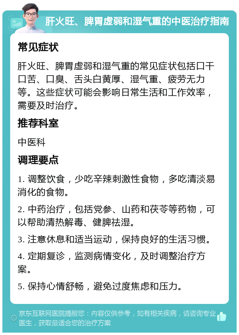 肝火旺、脾胃虚弱和湿气重的中医治疗指南 常见症状 肝火旺、脾胃虚弱和湿气重的常见症状包括口干口苦、口臭、舌头白黄厚、湿气重、疲劳无力等。这些症状可能会影响日常生活和工作效率，需要及时治疗。 推荐科室 中医科 调理要点 1. 调整饮食，少吃辛辣刺激性食物，多吃清淡易消化的食物。 2. 中药治疗，包括党参、山药和茯苓等药物，可以帮助清热解毒、健脾祛湿。 3. 注意休息和适当运动，保持良好的生活习惯。 4. 定期复诊，监测病情变化，及时调整治疗方案。 5. 保持心情舒畅，避免过度焦虑和压力。