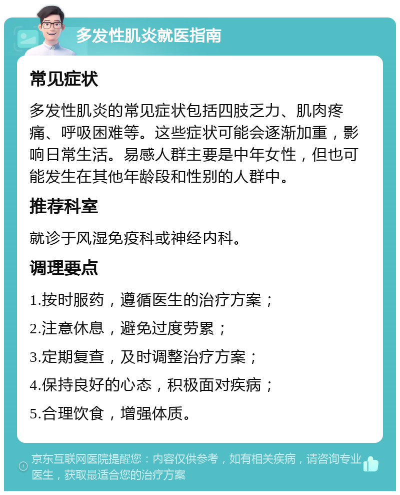 多发性肌炎就医指南 常见症状 多发性肌炎的常见症状包括四肢乏力、肌肉疼痛、呼吸困难等。这些症状可能会逐渐加重，影响日常生活。易感人群主要是中年女性，但也可能发生在其他年龄段和性别的人群中。 推荐科室 就诊于风湿免疫科或神经内科。 调理要点 1.按时服药，遵循医生的治疗方案； 2.注意休息，避免过度劳累； 3.定期复查，及时调整治疗方案； 4.保持良好的心态，积极面对疾病； 5.合理饮食，增强体质。