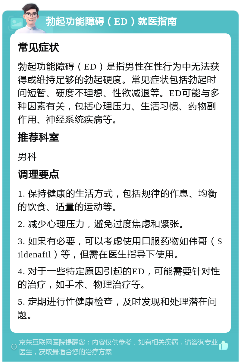 勃起功能障碍（ED）就医指南 常见症状 勃起功能障碍（ED）是指男性在性行为中无法获得或维持足够的勃起硬度。常见症状包括勃起时间短暂、硬度不理想、性欲减退等。ED可能与多种因素有关，包括心理压力、生活习惯、药物副作用、神经系统疾病等。 推荐科室 男科 调理要点 1. 保持健康的生活方式，包括规律的作息、均衡的饮食、适量的运动等。 2. 减少心理压力，避免过度焦虑和紧张。 3. 如果有必要，可以考虑使用口服药物如伟哥（Sildenafil）等，但需在医生指导下使用。 4. 对于一些特定原因引起的ED，可能需要针对性的治疗，如手术、物理治疗等。 5. 定期进行性健康检查，及时发现和处理潜在问题。