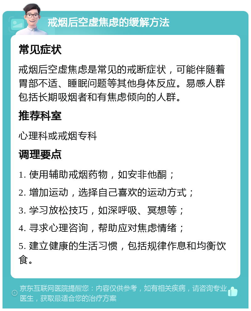 戒烟后空虚焦虑的缓解方法 常见症状 戒烟后空虚焦虑是常见的戒断症状，可能伴随着胃部不适、睡眠问题等其他身体反应。易感人群包括长期吸烟者和有焦虑倾向的人群。 推荐科室 心理科或戒烟专科 调理要点 1. 使用辅助戒烟药物，如安非他酮； 2. 增加运动，选择自己喜欢的运动方式； 3. 学习放松技巧，如深呼吸、冥想等； 4. 寻求心理咨询，帮助应对焦虑情绪； 5. 建立健康的生活习惯，包括规律作息和均衡饮食。