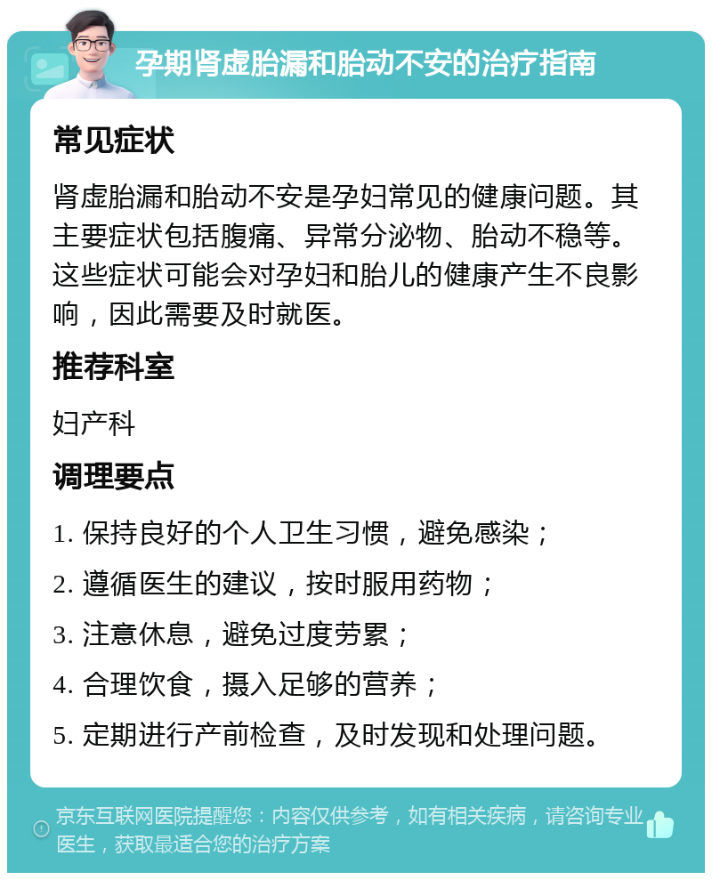 孕期肾虚胎漏和胎动不安的治疗指南 常见症状 肾虚胎漏和胎动不安是孕妇常见的健康问题。其主要症状包括腹痛、异常分泌物、胎动不稳等。这些症状可能会对孕妇和胎儿的健康产生不良影响，因此需要及时就医。 推荐科室 妇产科 调理要点 1. 保持良好的个人卫生习惯，避免感染； 2. 遵循医生的建议，按时服用药物； 3. 注意休息，避免过度劳累； 4. 合理饮食，摄入足够的营养； 5. 定期进行产前检查，及时发现和处理问题。