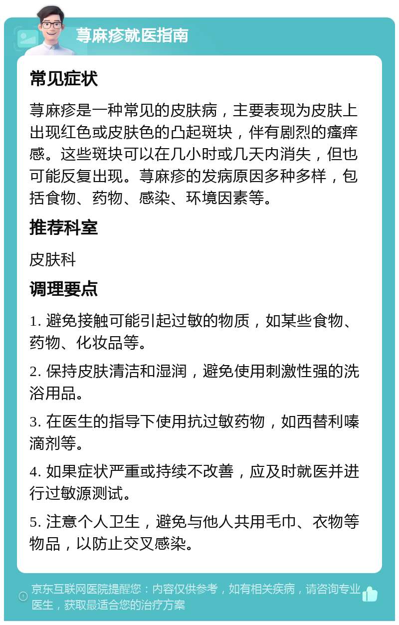 荨麻疹就医指南 常见症状 荨麻疹是一种常见的皮肤病，主要表现为皮肤上出现红色或皮肤色的凸起斑块，伴有剧烈的瘙痒感。这些斑块可以在几小时或几天内消失，但也可能反复出现。荨麻疹的发病原因多种多样，包括食物、药物、感染、环境因素等。 推荐科室 皮肤科 调理要点 1. 避免接触可能引起过敏的物质，如某些食物、药物、化妆品等。 2. 保持皮肤清洁和湿润，避免使用刺激性强的洗浴用品。 3. 在医生的指导下使用抗过敏药物，如西替利嗪滴剂等。 4. 如果症状严重或持续不改善，应及时就医并进行过敏源测试。 5. 注意个人卫生，避免与他人共用毛巾、衣物等物品，以防止交叉感染。