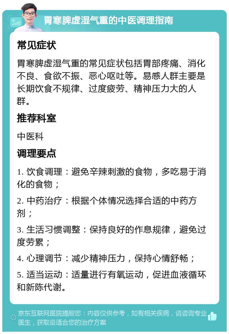 胃寒脾虚湿气重的中医调理指南 常见症状 胃寒脾虚湿气重的常见症状包括胃部疼痛、消化不良、食欲不振、恶心呕吐等。易感人群主要是长期饮食不规律、过度疲劳、精神压力大的人群。 推荐科室 中医科 调理要点 1. 饮食调理：避免辛辣刺激的食物，多吃易于消化的食物； 2. 中药治疗：根据个体情况选择合适的中药方剂； 3. 生活习惯调整：保持良好的作息规律，避免过度劳累； 4. 心理调节：减少精神压力，保持心情舒畅； 5. 适当运动：适量进行有氧运动，促进血液循环和新陈代谢。