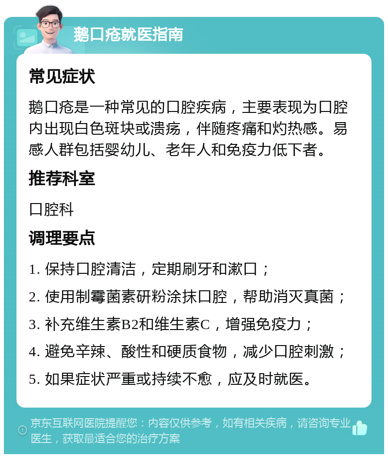 鹅口疮就医指南 常见症状 鹅口疮是一种常见的口腔疾病，主要表现为口腔内出现白色斑块或溃疡，伴随疼痛和灼热感。易感人群包括婴幼儿、老年人和免疫力低下者。 推荐科室 口腔科 调理要点 1. 保持口腔清洁，定期刷牙和漱口； 2. 使用制霉菌素研粉涂抹口腔，帮助消灭真菌； 3. 补充维生素B2和维生素C，增强免疫力； 4. 避免辛辣、酸性和硬质食物，减少口腔刺激； 5. 如果症状严重或持续不愈，应及时就医。