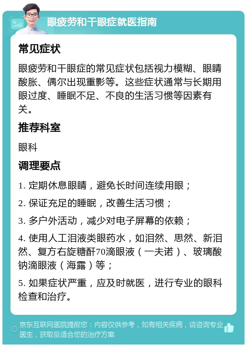 眼疲劳和干眼症就医指南 常见症状 眼疲劳和干眼症的常见症状包括视力模糊、眼睛酸胀、偶尔出现重影等。这些症状通常与长期用眼过度、睡眠不足、不良的生活习惯等因素有关。 推荐科室 眼科 调理要点 1. 定期休息眼睛，避免长时间连续用眼； 2. 保证充足的睡眠，改善生活习惯； 3. 多户外活动，减少对电子屏幕的依赖； 4. 使用人工泪液类眼药水，如泪然、思然、新泪然、复方右旋糖酐70滴眼液（一夫诺）、玻璃酸钠滴眼液（海露）等； 5. 如果症状严重，应及时就医，进行专业的眼科检查和治疗。