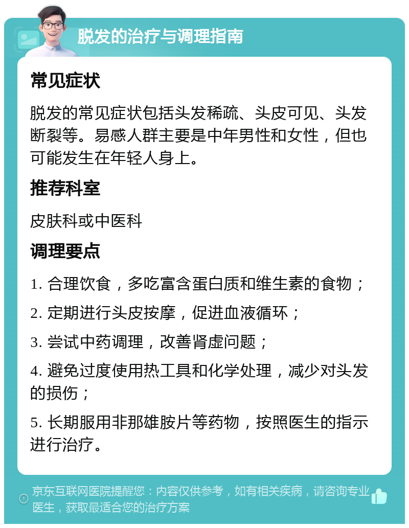 脱发的治疗与调理指南 常见症状 脱发的常见症状包括头发稀疏、头皮可见、头发断裂等。易感人群主要是中年男性和女性，但也可能发生在年轻人身上。 推荐科室 皮肤科或中医科 调理要点 1. 合理饮食，多吃富含蛋白质和维生素的食物； 2. 定期进行头皮按摩，促进血液循环； 3. 尝试中药调理，改善肾虚问题； 4. 避免过度使用热工具和化学处理，减少对头发的损伤； 5. 长期服用非那雄胺片等药物，按照医生的指示进行治疗。