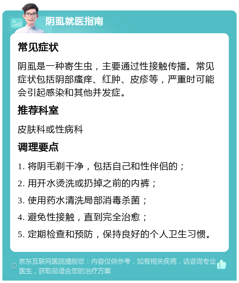 阴虱就医指南 常见症状 阴虱是一种寄生虫，主要通过性接触传播。常见症状包括阴部瘙痒、红肿、皮疹等，严重时可能会引起感染和其他并发症。 推荐科室 皮肤科或性病科 调理要点 1. 将阴毛剃干净，包括自己和性伴侣的； 2. 用开水烫洗或扔掉之前的内裤； 3. 使用药水清洗局部消毒杀菌； 4. 避免性接触，直到完全治愈； 5. 定期检查和预防，保持良好的个人卫生习惯。