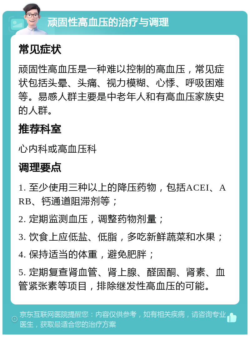 顽固性高血压的治疗与调理 常见症状 顽固性高血压是一种难以控制的高血压，常见症状包括头晕、头痛、视力模糊、心悸、呼吸困难等。易感人群主要是中老年人和有高血压家族史的人群。 推荐科室 心内科或高血压科 调理要点 1. 至少使用三种以上的降压药物，包括ACEI、ARB、钙通道阻滞剂等； 2. 定期监测血压，调整药物剂量； 3. 饮食上应低盐、低脂，多吃新鲜蔬菜和水果； 4. 保持适当的体重，避免肥胖； 5. 定期复查肾血管、肾上腺、醛固酮、肾素、血管紧张素等项目，排除继发性高血压的可能。