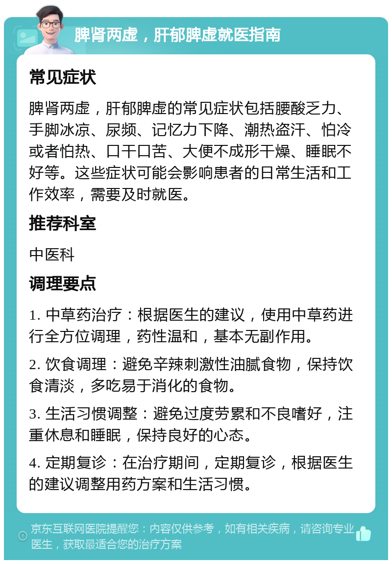 脾肾两虚，肝郁脾虚就医指南 常见症状 脾肾两虚，肝郁脾虚的常见症状包括腰酸乏力、手脚冰凉、尿频、记忆力下降、潮热盗汗、怕冷或者怕热、口干口苦、大便不成形干燥、睡眠不好等。这些症状可能会影响患者的日常生活和工作效率，需要及时就医。 推荐科室 中医科 调理要点 1. 中草药治疗：根据医生的建议，使用中草药进行全方位调理，药性温和，基本无副作用。 2. 饮食调理：避免辛辣刺激性油腻食物，保持饮食清淡，多吃易于消化的食物。 3. 生活习惯调整：避免过度劳累和不良嗜好，注重休息和睡眠，保持良好的心态。 4. 定期复诊：在治疗期间，定期复诊，根据医生的建议调整用药方案和生活习惯。