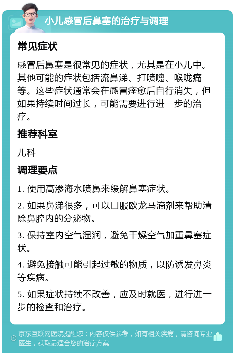 小儿感冒后鼻塞的治疗与调理 常见症状 感冒后鼻塞是很常见的症状，尤其是在小儿中。其他可能的症状包括流鼻涕、打喷嚏、喉咙痛等。这些症状通常会在感冒痊愈后自行消失，但如果持续时间过长，可能需要进行进一步的治疗。 推荐科室 儿科 调理要点 1. 使用高渗海水喷鼻来缓解鼻塞症状。 2. 如果鼻涕很多，可以口服欧龙马滴剂来帮助清除鼻腔内的分泌物。 3. 保持室内空气湿润，避免干燥空气加重鼻塞症状。 4. 避免接触可能引起过敏的物质，以防诱发鼻炎等疾病。 5. 如果症状持续不改善，应及时就医，进行进一步的检查和治疗。