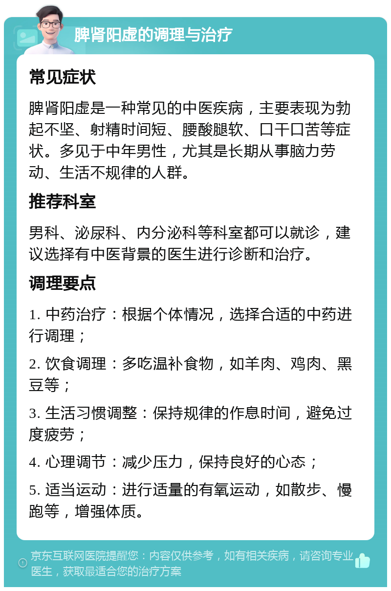 脾肾阳虚的调理与治疗 常见症状 脾肾阳虚是一种常见的中医疾病，主要表现为勃起不坚、射精时间短、腰酸腿软、口干口苦等症状。多见于中年男性，尤其是长期从事脑力劳动、生活不规律的人群。 推荐科室 男科、泌尿科、内分泌科等科室都可以就诊，建议选择有中医背景的医生进行诊断和治疗。 调理要点 1. 中药治疗：根据个体情况，选择合适的中药进行调理； 2. 饮食调理：多吃温补食物，如羊肉、鸡肉、黑豆等； 3. 生活习惯调整：保持规律的作息时间，避免过度疲劳； 4. 心理调节：减少压力，保持良好的心态； 5. 适当运动：进行适量的有氧运动，如散步、慢跑等，增强体质。