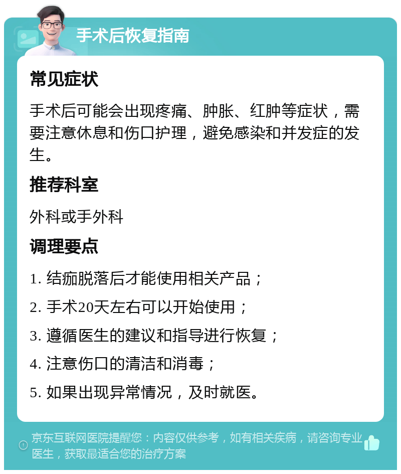 手术后恢复指南 常见症状 手术后可能会出现疼痛、肿胀、红肿等症状，需要注意休息和伤口护理，避免感染和并发症的发生。 推荐科室 外科或手外科 调理要点 1. 结痂脱落后才能使用相关产品； 2. 手术20天左右可以开始使用； 3. 遵循医生的建议和指导进行恢复； 4. 注意伤口的清洁和消毒； 5. 如果出现异常情况，及时就医。