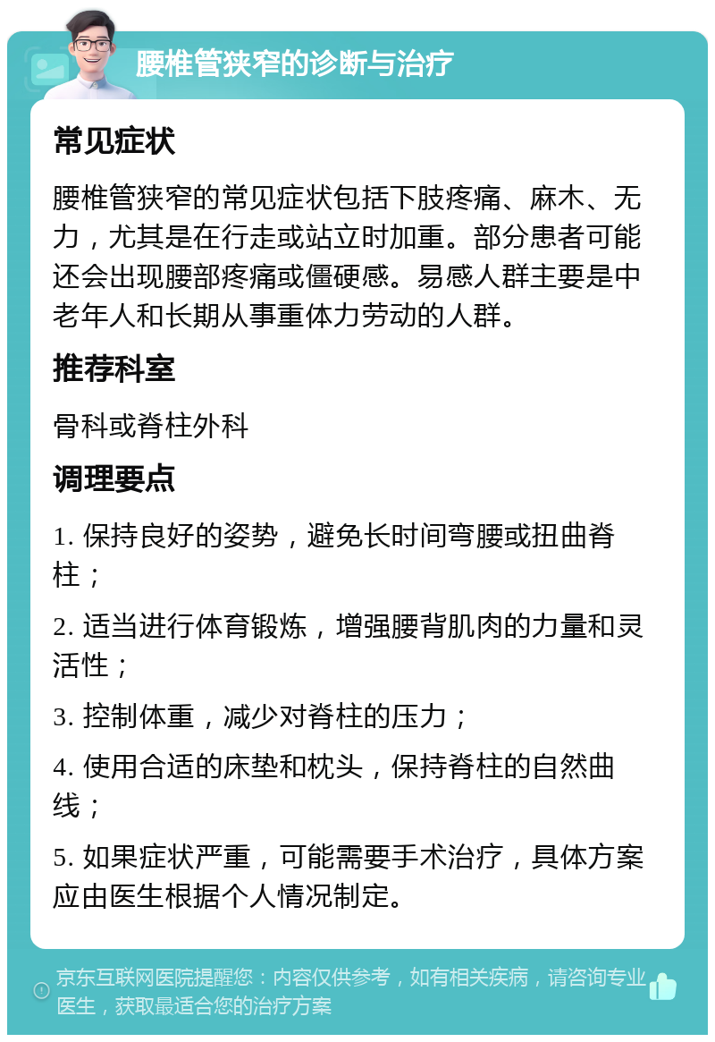 腰椎管狭窄的诊断与治疗 常见症状 腰椎管狭窄的常见症状包括下肢疼痛、麻木、无力，尤其是在行走或站立时加重。部分患者可能还会出现腰部疼痛或僵硬感。易感人群主要是中老年人和长期从事重体力劳动的人群。 推荐科室 骨科或脊柱外科 调理要点 1. 保持良好的姿势，避免长时间弯腰或扭曲脊柱； 2. 适当进行体育锻炼，增强腰背肌肉的力量和灵活性； 3. 控制体重，减少对脊柱的压力； 4. 使用合适的床垫和枕头，保持脊柱的自然曲线； 5. 如果症状严重，可能需要手术治疗，具体方案应由医生根据个人情况制定。