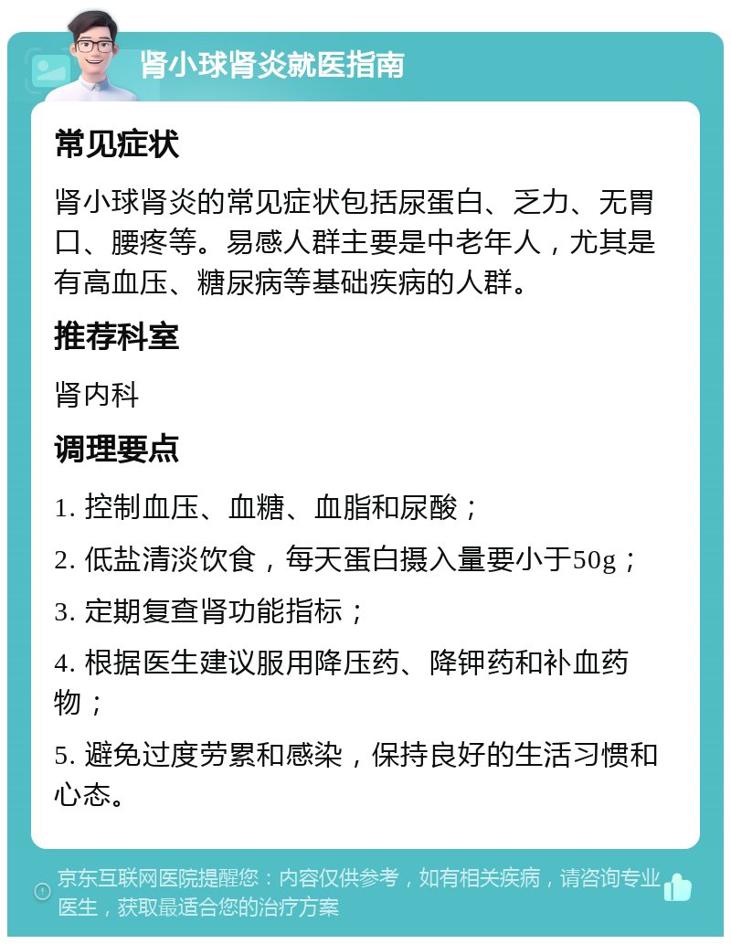 肾小球肾炎就医指南 常见症状 肾小球肾炎的常见症状包括尿蛋白、乏力、无胃口、腰疼等。易感人群主要是中老年人，尤其是有高血压、糖尿病等基础疾病的人群。 推荐科室 肾内科 调理要点 1. 控制血压、血糖、血脂和尿酸； 2. 低盐清淡饮食，每天蛋白摄入量要小于50g； 3. 定期复查肾功能指标； 4. 根据医生建议服用降压药、降钾药和补血药物； 5. 避免过度劳累和感染，保持良好的生活习惯和心态。