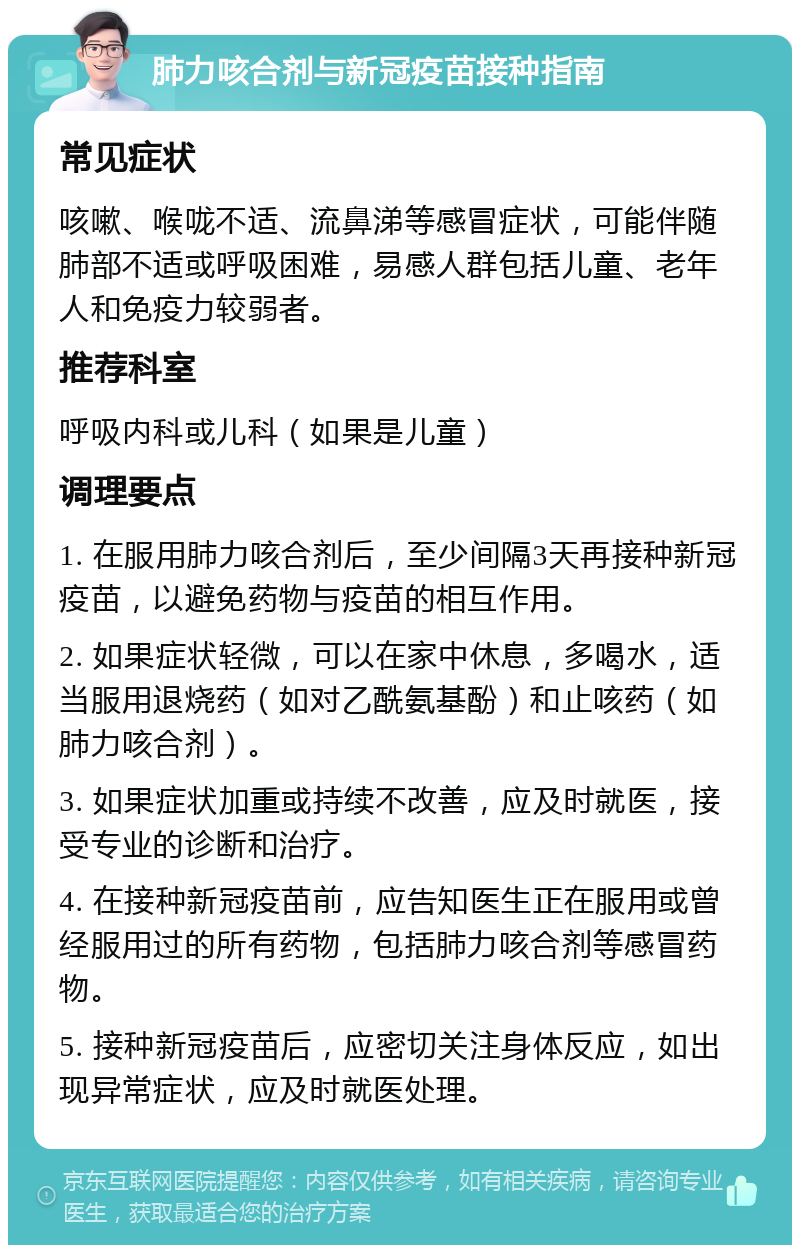 肺力咳合剂与新冠疫苗接种指南 常见症状 咳嗽、喉咙不适、流鼻涕等感冒症状，可能伴随肺部不适或呼吸困难，易感人群包括儿童、老年人和免疫力较弱者。 推荐科室 呼吸内科或儿科（如果是儿童） 调理要点 1. 在服用肺力咳合剂后，至少间隔3天再接种新冠疫苗，以避免药物与疫苗的相互作用。 2. 如果症状轻微，可以在家中休息，多喝水，适当服用退烧药（如对乙酰氨基酚）和止咳药（如肺力咳合剂）。 3. 如果症状加重或持续不改善，应及时就医，接受专业的诊断和治疗。 4. 在接种新冠疫苗前，应告知医生正在服用或曾经服用过的所有药物，包括肺力咳合剂等感冒药物。 5. 接种新冠疫苗后，应密切关注身体反应，如出现异常症状，应及时就医处理。