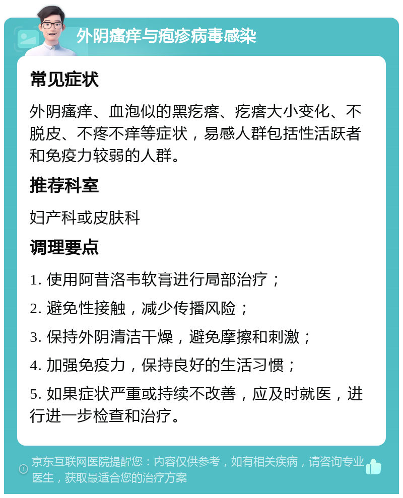 外阴瘙痒与疱疹病毒感染 常见症状 外阴瘙痒、血泡似的黑疙瘩、疙瘩大小变化、不脱皮、不疼不痒等症状，易感人群包括性活跃者和免疫力较弱的人群。 推荐科室 妇产科或皮肤科 调理要点 1. 使用阿昔洛韦软膏进行局部治疗； 2. 避免性接触，减少传播风险； 3. 保持外阴清洁干燥，避免摩擦和刺激； 4. 加强免疫力，保持良好的生活习惯； 5. 如果症状严重或持续不改善，应及时就医，进行进一步检查和治疗。