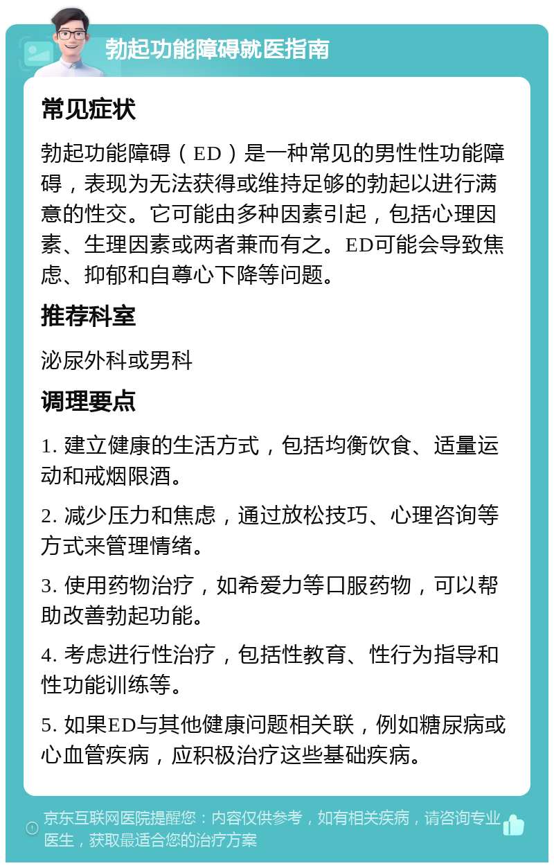 勃起功能障碍就医指南 常见症状 勃起功能障碍（ED）是一种常见的男性性功能障碍，表现为无法获得或维持足够的勃起以进行满意的性交。它可能由多种因素引起，包括心理因素、生理因素或两者兼而有之。ED可能会导致焦虑、抑郁和自尊心下降等问题。 推荐科室 泌尿外科或男科 调理要点 1. 建立健康的生活方式，包括均衡饮食、适量运动和戒烟限酒。 2. 减少压力和焦虑，通过放松技巧、心理咨询等方式来管理情绪。 3. 使用药物治疗，如希爱力等口服药物，可以帮助改善勃起功能。 4. 考虑进行性治疗，包括性教育、性行为指导和性功能训练等。 5. 如果ED与其他健康问题相关联，例如糖尿病或心血管疾病，应积极治疗这些基础疾病。