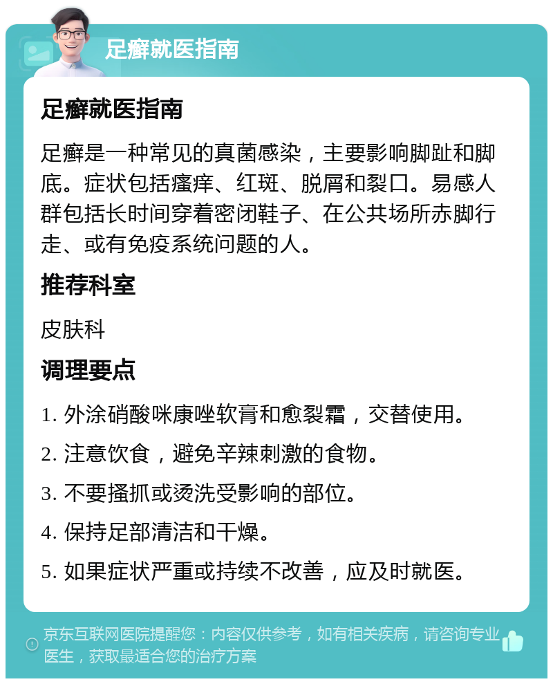 足癣就医指南 足癣就医指南 足癣是一种常见的真菌感染，主要影响脚趾和脚底。症状包括瘙痒、红斑、脱屑和裂口。易感人群包括长时间穿着密闭鞋子、在公共场所赤脚行走、或有免疫系统问题的人。 推荐科室 皮肤科 调理要点 1. 外涂硝酸咪康唑软膏和愈裂霜，交替使用。 2. 注意饮食，避免辛辣刺激的食物。 3. 不要搔抓或烫洗受影响的部位。 4. 保持足部清洁和干燥。 5. 如果症状严重或持续不改善，应及时就医。