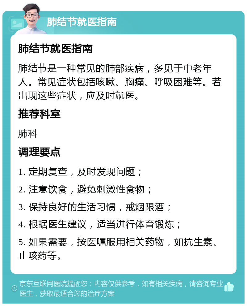 肺结节就医指南 肺结节就医指南 肺结节是一种常见的肺部疾病，多见于中老年人。常见症状包括咳嗽、胸痛、呼吸困难等。若出现这些症状，应及时就医。 推荐科室 肺科 调理要点 1. 定期复查，及时发现问题； 2. 注意饮食，避免刺激性食物； 3. 保持良好的生活习惯，戒烟限酒； 4. 根据医生建议，适当进行体育锻炼； 5. 如果需要，按医嘱服用相关药物，如抗生素、止咳药等。