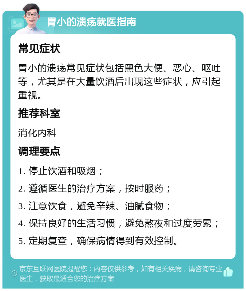 胃小的溃疡就医指南 常见症状 胃小的溃疡常见症状包括黑色大便、恶心、呕吐等，尤其是在大量饮酒后出现这些症状，应引起重视。 推荐科室 消化内科 调理要点 1. 停止饮酒和吸烟； 2. 遵循医生的治疗方案，按时服药； 3. 注意饮食，避免辛辣、油腻食物； 4. 保持良好的生活习惯，避免熬夜和过度劳累； 5. 定期复查，确保病情得到有效控制。