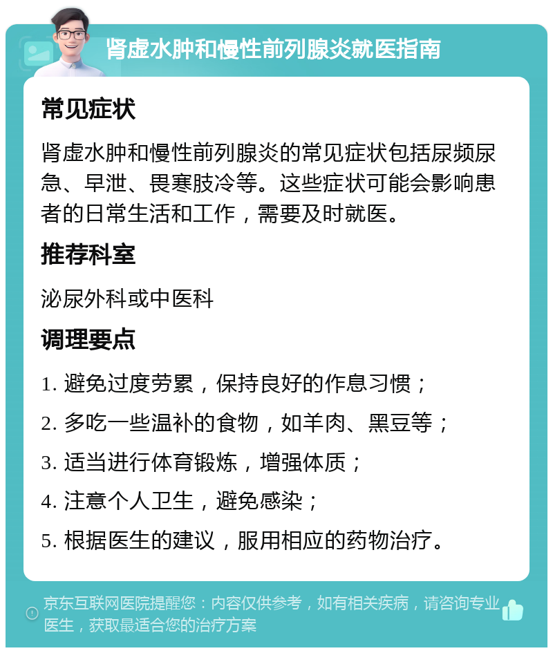 肾虚水肿和慢性前列腺炎就医指南 常见症状 肾虚水肿和慢性前列腺炎的常见症状包括尿频尿急、早泄、畏寒肢冷等。这些症状可能会影响患者的日常生活和工作，需要及时就医。 推荐科室 泌尿外科或中医科 调理要点 1. 避免过度劳累，保持良好的作息习惯； 2. 多吃一些温补的食物，如羊肉、黑豆等； 3. 适当进行体育锻炼，增强体质； 4. 注意个人卫生，避免感染； 5. 根据医生的建议，服用相应的药物治疗。