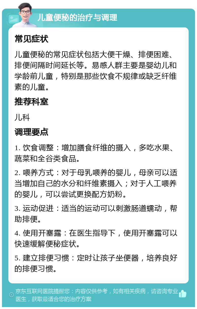 儿童便秘的治疗与调理 常见症状 儿童便秘的常见症状包括大便干燥、排便困难、排便间隔时间延长等。易感人群主要是婴幼儿和学龄前儿童，特别是那些饮食不规律或缺乏纤维素的儿童。 推荐科室 儿科 调理要点 1. 饮食调整：增加膳食纤维的摄入，多吃水果、蔬菜和全谷类食品。 2. 喂养方式：对于母乳喂养的婴儿，母亲可以适当增加自己的水分和纤维素摄入；对于人工喂养的婴儿，可以尝试更换配方奶粉。 3. 运动促进：适当的运动可以刺激肠道蠕动，帮助排便。 4. 使用开塞露：在医生指导下，使用开塞露可以快速缓解便秘症状。 5. 建立排便习惯：定时让孩子坐便器，培养良好的排便习惯。