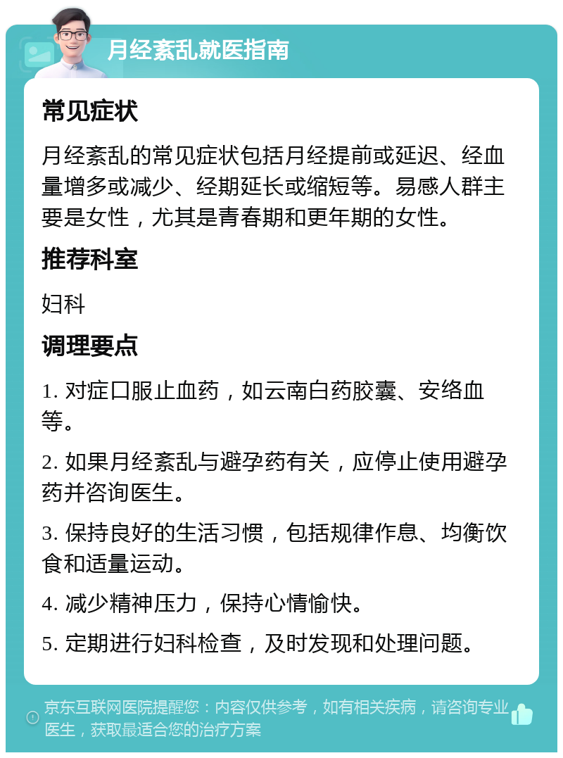 月经紊乱就医指南 常见症状 月经紊乱的常见症状包括月经提前或延迟、经血量增多或减少、经期延长或缩短等。易感人群主要是女性，尤其是青春期和更年期的女性。 推荐科室 妇科 调理要点 1. 对症口服止血药，如云南白药胶囊、安络血等。 2. 如果月经紊乱与避孕药有关，应停止使用避孕药并咨询医生。 3. 保持良好的生活习惯，包括规律作息、均衡饮食和适量运动。 4. 减少精神压力，保持心情愉快。 5. 定期进行妇科检查，及时发现和处理问题。