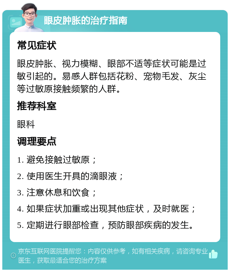 眼皮肿胀的治疗指南 常见症状 眼皮肿胀、视力模糊、眼部不适等症状可能是过敏引起的。易感人群包括花粉、宠物毛发、灰尘等过敏原接触频繁的人群。 推荐科室 眼科 调理要点 1. 避免接触过敏原； 2. 使用医生开具的滴眼液； 3. 注意休息和饮食； 4. 如果症状加重或出现其他症状，及时就医； 5. 定期进行眼部检查，预防眼部疾病的发生。