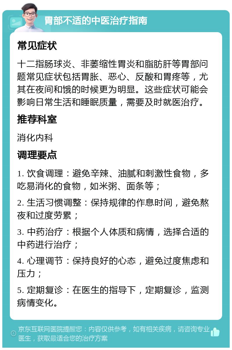 胃部不适的中医治疗指南 常见症状 十二指肠球炎、非萎缩性胃炎和脂肪肝等胃部问题常见症状包括胃胀、恶心、反酸和胃疼等，尤其在夜间和饿的时候更为明显。这些症状可能会影响日常生活和睡眠质量，需要及时就医治疗。 推荐科室 消化内科 调理要点 1. 饮食调理：避免辛辣、油腻和刺激性食物，多吃易消化的食物，如米粥、面条等； 2. 生活习惯调整：保持规律的作息时间，避免熬夜和过度劳累； 3. 中药治疗：根据个人体质和病情，选择合适的中药进行治疗； 4. 心理调节：保持良好的心态，避免过度焦虑和压力； 5. 定期复诊：在医生的指导下，定期复诊，监测病情变化。