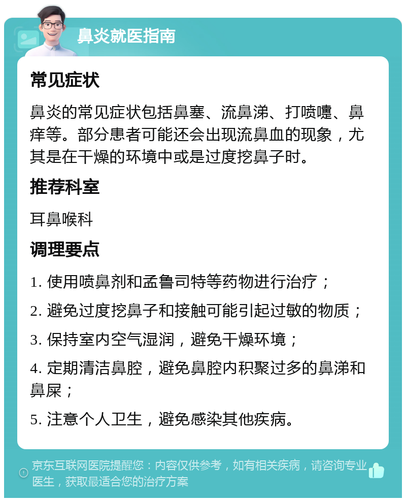 鼻炎就医指南 常见症状 鼻炎的常见症状包括鼻塞、流鼻涕、打喷嚏、鼻痒等。部分患者可能还会出现流鼻血的现象，尤其是在干燥的环境中或是过度挖鼻子时。 推荐科室 耳鼻喉科 调理要点 1. 使用喷鼻剂和孟鲁司特等药物进行治疗； 2. 避免过度挖鼻子和接触可能引起过敏的物质； 3. 保持室内空气湿润，避免干燥环境； 4. 定期清洁鼻腔，避免鼻腔内积聚过多的鼻涕和鼻屎； 5. 注意个人卫生，避免感染其他疾病。