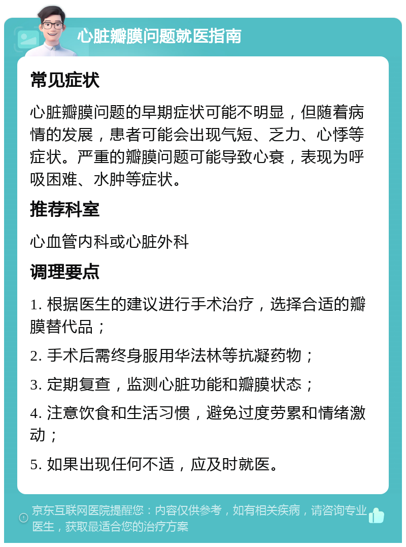 心脏瓣膜问题就医指南 常见症状 心脏瓣膜问题的早期症状可能不明显，但随着病情的发展，患者可能会出现气短、乏力、心悸等症状。严重的瓣膜问题可能导致心衰，表现为呼吸困难、水肿等症状。 推荐科室 心血管内科或心脏外科 调理要点 1. 根据医生的建议进行手术治疗，选择合适的瓣膜替代品； 2. 手术后需终身服用华法林等抗凝药物； 3. 定期复查，监测心脏功能和瓣膜状态； 4. 注意饮食和生活习惯，避免过度劳累和情绪激动； 5. 如果出现任何不适，应及时就医。