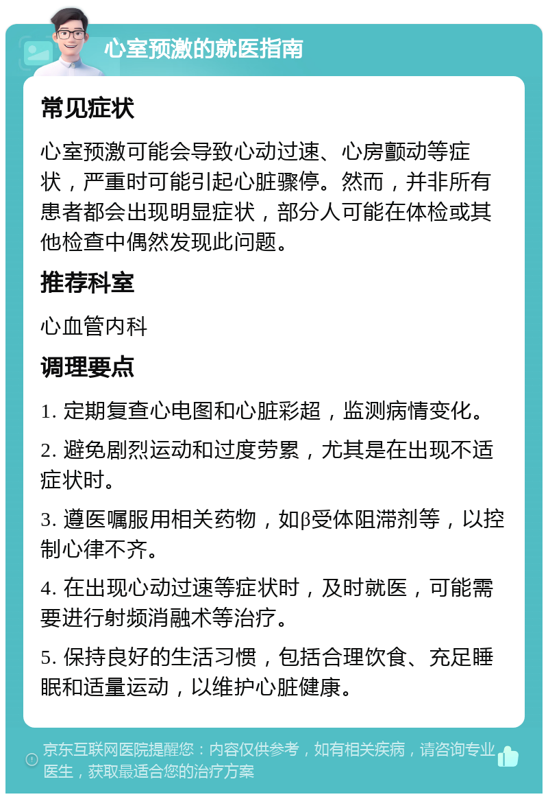 心室预激的就医指南 常见症状 心室预激可能会导致心动过速、心房颤动等症状，严重时可能引起心脏骤停。然而，并非所有患者都会出现明显症状，部分人可能在体检或其他检查中偶然发现此问题。 推荐科室 心血管内科 调理要点 1. 定期复查心电图和心脏彩超，监测病情变化。 2. 避免剧烈运动和过度劳累，尤其是在出现不适症状时。 3. 遵医嘱服用相关药物，如β受体阻滞剂等，以控制心律不齐。 4. 在出现心动过速等症状时，及时就医，可能需要进行射频消融术等治疗。 5. 保持良好的生活习惯，包括合理饮食、充足睡眠和适量运动，以维护心脏健康。