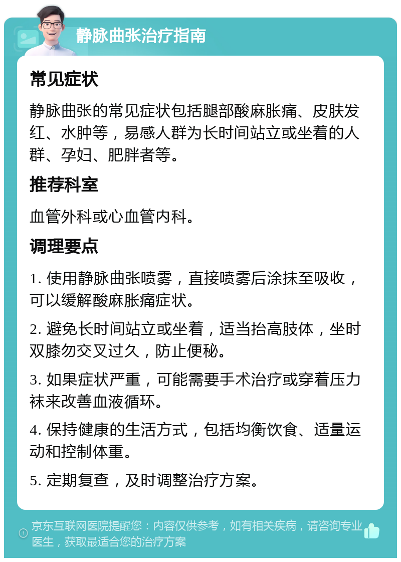 静脉曲张治疗指南 常见症状 静脉曲张的常见症状包括腿部酸麻胀痛、皮肤发红、水肿等,易感人群为长时间站立或坐着的人群、孕妇、肥胖者等。 推荐科室 血管外科或心血管内科。 调理要点 1. 使用静脉曲张喷雾,直接喷雾后涂抹至吸收,可以缓解酸麻胀痛症状。 2. 避免长时间站立或坐着,适当抬高肢体,坐时双膝勿交叉过久,防止便秘。 3. 如果症状严重,可能需要手术治疗或穿着压力袜来改善血液循环。 4. 保持健康的生活方式,包括均衡饮食、适量运动和控制体重。 5. 定期复查,及时调整治疗方案。