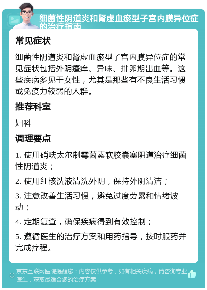 细菌性阴道炎和肾虚血瘀型子宫内膜异位症的治疗指南 常见症状 细菌性阴道炎和肾虚血瘀型子宫内膜异位症的常见症状包括外阴瘙痒、异味、排卵期出血等。这些疾病多见于女性，尤其是那些有不良生活习惯或免疫力较弱的人群。 推荐科室 妇科 调理要点 1. 使用硝呋太尔制霉菌素软胶囊塞阴道治疗细菌性阴道炎； 2. 使用红核洗液清洗外阴，保持外阴清洁； 3. 注意改善生活习惯，避免过度劳累和情绪波动； 4. 定期复查，确保疾病得到有效控制； 5. 遵循医生的治疗方案和用药指导，按时服药并完成疗程。