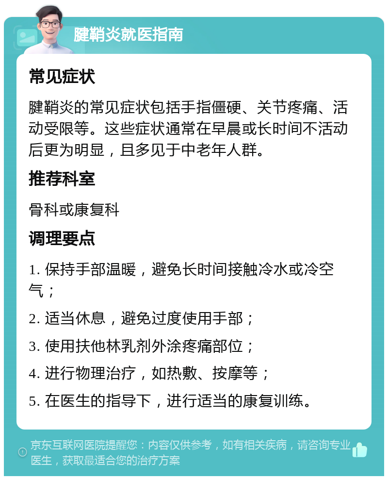 腱鞘炎就医指南 常见症状 腱鞘炎的常见症状包括手指僵硬、关节疼痛、活动受限等。这些症状通常在早晨或长时间不活动后更为明显，且多见于中老年人群。 推荐科室 骨科或康复科 调理要点 1. 保持手部温暖，避免长时间接触冷水或冷空气； 2. 适当休息，避免过度使用手部； 3. 使用扶他林乳剂外涂疼痛部位； 4. 进行物理治疗，如热敷、按摩等； 5. 在医生的指导下，进行适当的康复训练。