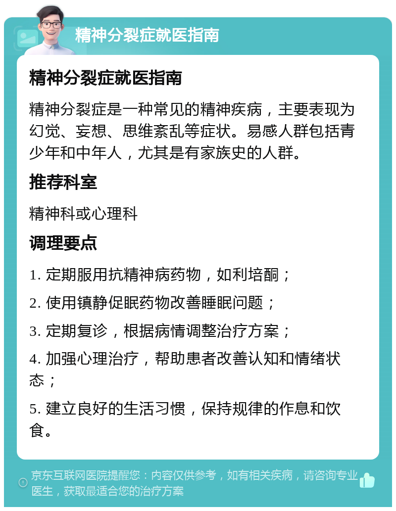 精神分裂症就医指南 精神分裂症就医指南 精神分裂症是一种常见的精神疾病，主要表现为幻觉、妄想、思维紊乱等症状。易感人群包括青少年和中年人，尤其是有家族史的人群。 推荐科室 精神科或心理科 调理要点 1. 定期服用抗精神病药物，如利培酮； 2. 使用镇静促眠药物改善睡眠问题； 3. 定期复诊，根据病情调整治疗方案； 4. 加强心理治疗，帮助患者改善认知和情绪状态； 5. 建立良好的生活习惯，保持规律的作息和饮食。