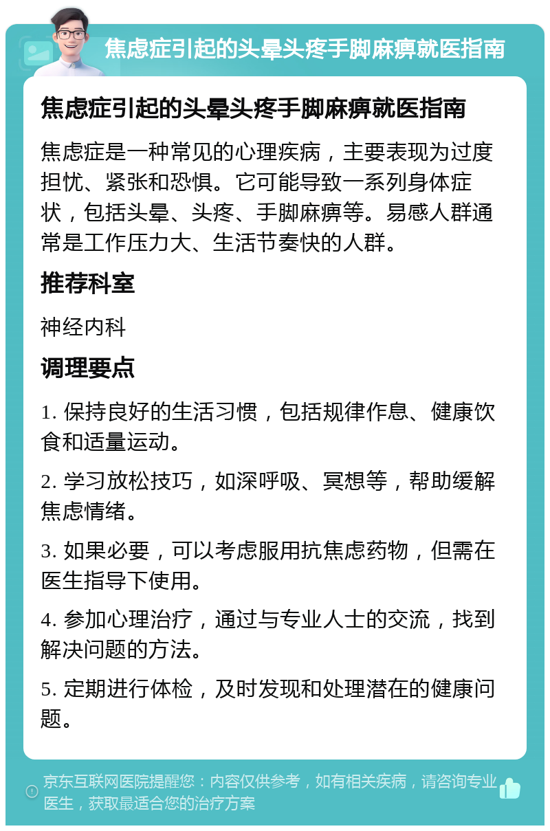 焦虑症引起的头晕头疼手脚麻痹就医指南 焦虑症引起的头晕头疼手脚麻痹就医指南 焦虑症是一种常见的心理疾病，主要表现为过度担忧、紧张和恐惧。它可能导致一系列身体症状，包括头晕、头疼、手脚麻痹等。易感人群通常是工作压力大、生活节奏快的人群。 推荐科室 神经内科 调理要点 1. 保持良好的生活习惯，包括规律作息、健康饮食和适量运动。 2. 学习放松技巧，如深呼吸、冥想等，帮助缓解焦虑情绪。 3. 如果必要，可以考虑服用抗焦虑药物，但需在医生指导下使用。 4. 参加心理治疗，通过与专业人士的交流，找到解决问题的方法。 5. 定期进行体检，及时发现和处理潜在的健康问题。