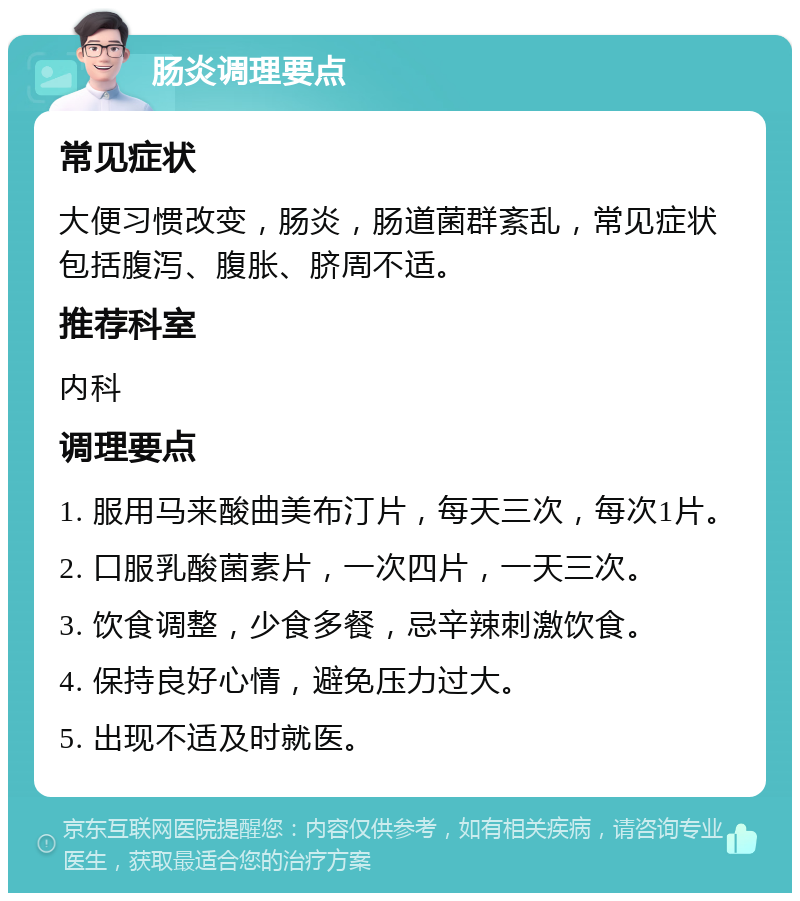 肠炎调理要点 常见症状 大便习惯改变，肠炎，肠道菌群紊乱，常见症状包括腹泻、腹胀、脐周不适。 推荐科室 内科 调理要点 1. 服用马来酸曲美布汀片，每天三次，每次1片。 2. 口服乳酸菌素片，一次四片，一天三次。 3. 饮食调整，少食多餐，忌辛辣刺激饮食。 4. 保持良好心情，避免压力过大。 5. 出现不适及时就医。